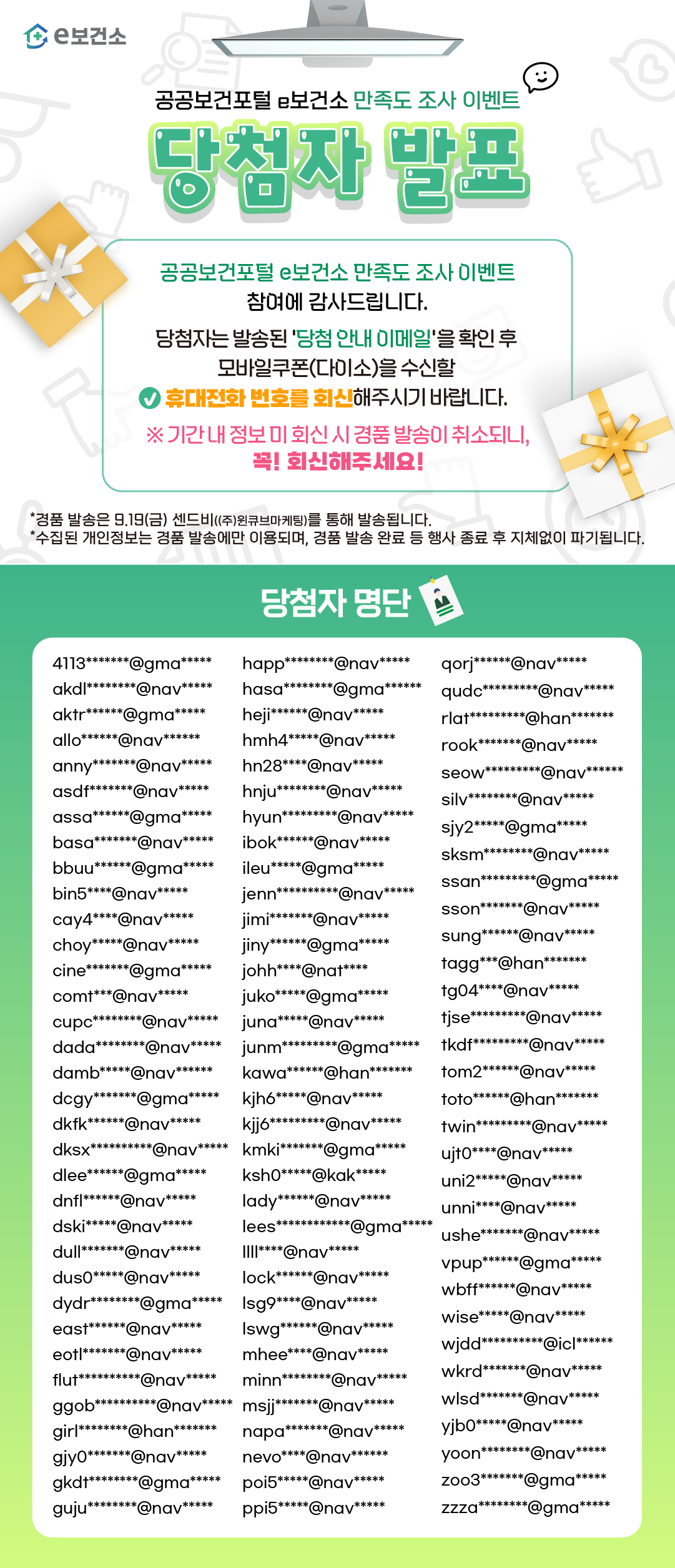 e보건소로고 공공보건포털 e보건소 만족도 이벤트 당첨자 발표 공공보건포털 e보건소 만족도 조사 이벤트 참여에 감사드립니다. 당첨자는 발송된 '당첨 안내 이메일'을 확인 후 모바일쿠폰(다이소)을 수신할 휴대전화 번호를 회신해주시기 바랍니다. ※ 기간 내 정보 미 회신 시 경품 발송이 취소되니, 꼭 회신해주세요! *경품 발송은 9.19(금) 센드비((주)원큐브마케팅)를 통해 발송됩니다. *수집된 개인정보는 경품 발송에만 이용되며, 경품 발송 완료 등 행사 종료 후 지체없이 파기됩니다. 당첨자 명단 4113*******@gma*****, akdl********@nav*****, aktr******@gma*****, allo******@nav******, anny*******@nav*****, asdf*******@nav*****, assa******@gma*****, basa*******@nav*****, bbuu******@gma*****, bin5****@nav*****, cay4****@nav*****, choy*****@nav*****, cine*******@gma*****, comt***@nav*****, cupc********@nav*****, dada********@nav*****, damb*****@nav******, dcgy*******@gma*****, dkfk******@nav*****, dksx**********@nav*****, dlee******@gma*****, dnfl******@nav*****, dski*****@nav*****, dull*******@nav*****, dus0*****@nav*****, dydr********@gma*****, east******@nav*****, eotl*******@nav*****, flut**********@nav*****, ggob**********@nav*****, girl********@han*******, gjy0*******@nav*****, gkdt********@gma*****, guju********@nav*****, happ********@nav*****, hasa********@gma******, heji******@nav*****, hmh4*****@nav*****, hn28****@nav*****, hnju********@nav*****, hyun*********@nav*****, ibok******@nav*****, ileu*****@gma*****, jenn**********@nav*****, jimi*******@nav*****, jiny******@gma*****, johh****@nat****, juko*****@gma*****, juna*****@nav*****, junm*********@gma*****, kawa******@han*******, kjh6*****@nav*****, kjj6*********@nav*****, kmki*******@gma*****, ksh0*****@kak*****, lady******@nav*****, lees************@gma*****, llll****@nav*****, lock******@nav*****, lsg9****@nav*****, lswg******@nav*****, mhee****@nav*****, minn********@nav*****, msjj*******@nav*****, napa*******@nav*****, nevo****@nav******, poi5*****@nav*****, ppi5*****@nav*****, qorj******@nav*****, qudc*********@nav*****, rlat*********@han*******, rook*******@nav*****, seow*********@nav******, silv********@nav*****, sjy2*****@gma*****, sksm********@nav*****, ssan*********@gma*****, sson*******@nav*****, sung******@nav*****, tagg***@han*******, tg04****@nav*****, tjse*********@nav*****, tkdf*********@nav*****, tom2******@nav*****, toto******@han*******, twin*********@nav*****, ujt0****@nav*****, uni2*****@nav*****, unni****@nav*****, ushe*******@nav*****, vpup******@gma*****, wbff******@nav*****, wise*****@nav*****, wjdd**********@icl******, wkrd*******@nav*****, wlsd*******@nav*****, yjb0*****@nav*****, yoon********@nav*****, zoo3*******@gma*****, zzza********@gma*****
