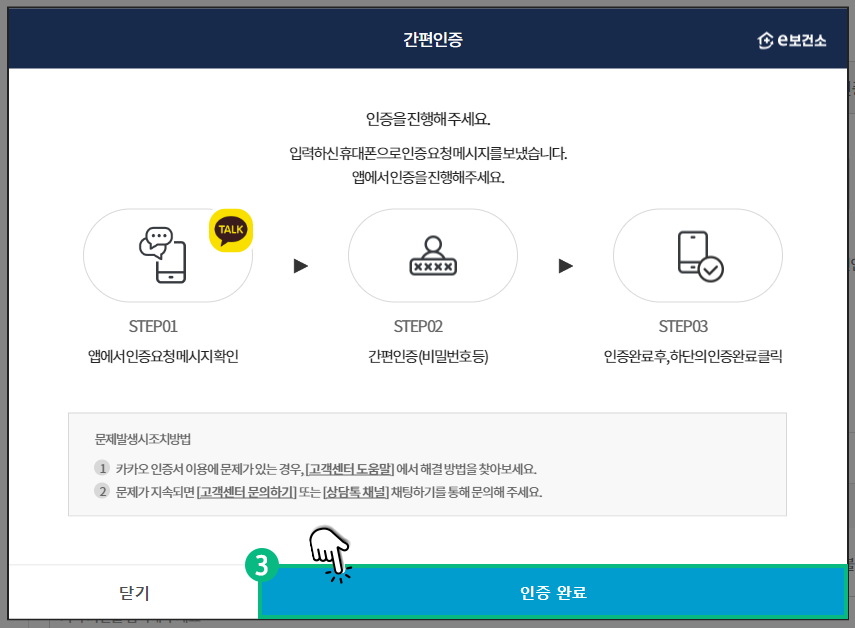 간편인증 인증을 진행해 주세요. 입력하신 휴대폰으로 인증요청메세지를 보냈습니다. 앱에서 인증을 진행해 주세요. STEP01  앱에서 인증요청 메세지 확인 STEP02 간편인증(비밀번호 등) STEP03 인증완료 후, 하단의 인증완료 클릭 문제발생시 조치방법 1.카카오 인증서 이용에 문제가 있는 경우, [고객센터 도움말]에서 해결방법을 찾아보세요. 2.문제가 지속되면 [고객센터 문의하기] 또는 [상담톡 채널] 채팅하기를 통해 문의해 주세요. 인증 완료 버튼을 클릭하세요.