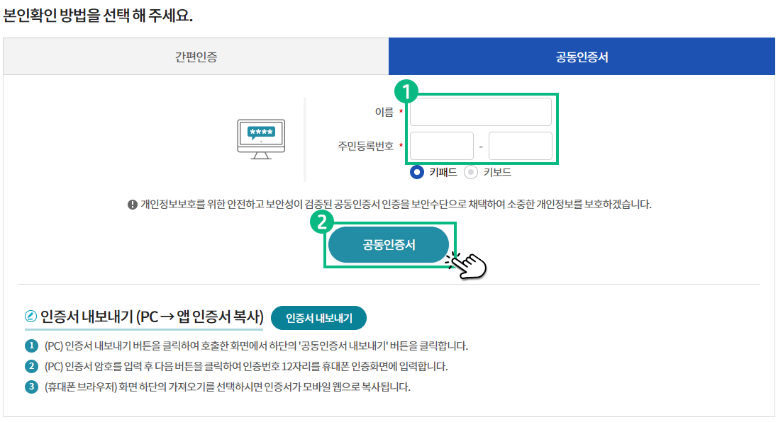 본인확인 방법을 공동인증서로 선택 해 주세요. 이름과 주민번호를 입력 후 공동인증서 버튼을 클릭해 주세요. 개인정보보호를 위한 안전하고 보안성이 검증된 공동인증서 인증을 보안수단으로 채택하여 소중한 개인정보를 보호하겠습니다. 인증서 내보내기(PC -> 앱 인증서 복사) 인증서 내보내기 버튼 1. (PC) 인증서 내보내기 버튼을 클릭하여 호출한 화면에서 하단의 '공동인증서 내보내기' 버튼을 클릭합니다. 2.(PC) 인증서 암호를 입력 후 다음 버튼을 클릭하여 인증번호 12자리를 휴대폰 인증화면에 입력합니다. 3.(휴대폰 브라우저) 화면 하단의 가져오기를 선택하시면 인증서가 모바일 웹으로 복사됩니다.